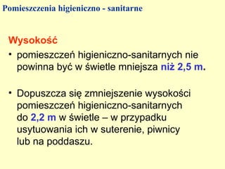 Pomieszczenia higieniczno - sanitarne


 Wysokość
 • pomieszczeń higieniczno-sanitarnych nie
   powinna być w świetle mniejsza niż 2,5 m.

 • Dopuszcza się zmniejszenie wysokości
   pomieszczeń higieniczno-sanitarnych
   do 2,2 m w świetle – w przypadku
   usytuowania ich w suterenie, piwnicy
   lub na poddaszu.
 