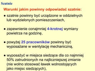 Szatnie
 Warunki jakim powinny odpowiadać szatnie:
 ● szatnie powinny być urządzone w oddzielnych
   lub wydzielonych pomieszczeniach,

 ● zapewnienie conajmniej 4-krotnej wymiany
   powietrza na godzinę,

 ● powyżej 25 pracowników powinny być
   wyposażane w wentylację mechaniczną,

 ● wyposażyć w miejsca siedzące dla co najmniej
   50% zatrudnionych na najliczniejszej zmianie
   (nie wolno stosować ławek wolnostojących
   jako miejsc siedzących),
 