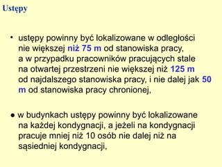 Ustępy


 • ustępy powinny być lokalizowane w odległości
   nie większej niż 75 m od stanowiska pracy,
   a w przypadku pracowników pracujących stale
   na otwartej przestrzeni nie większej niż 125 m
   od najdalszego stanowiska pracy, i nie dalej jak 50
   m od stanowiska pracy chronionej,

 ● w budynkach ustępy powinny być lokalizowane
   na każdej kondygnacji, a jeżeli na kondygnacji
   pracuje mniej niż 10 osób nie dalej niż na
   sąsiedniej kondygnacji,
 