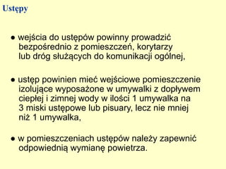 Ustępy


 ● wejścia do ustępów powinny prowadzić
   bezpośrednio z pomieszczeń, korytarzy
   lub dróg służących do komunikacji ogólnej,

 ● ustęp powinien mieć wejściowe pomieszczenie
   izolujące wyposażone w umywalki z dopływem
   ciepłej i zimnej wody w ilości 1 umywalka na
   3 miski ustępowe lub pisuary, lecz nie mniej
   niż 1 umywalka,

 ● w pomieszczeniach ustępów należy zapewnić
   odpowiednią wymianę powietrza.
 