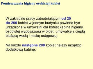 Pomieszczenia higieny osobistej kobiet



   W zakładzie pracy zatrudniającym od 20
   do 200 kobiet w jednym budynku powinna być
   urządzona w umywalni dla kobiet kabina higieny
   osobistej wyposażona w bidet, umywalkę z ciepłą
   bieżącą wodą i miskę ustępową.

   Na każde następne 200 kobiet należy urządzić
   dodatkową kabinę.
 