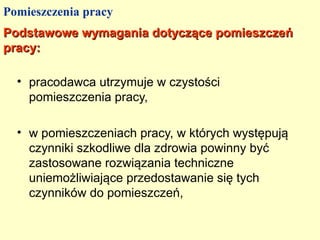 Pomieszczenia pracy
Podstawowe wymagania dotyczące pomieszczeń
pracy:

  • pracodawca utrzymuje w czystości
    pomieszczenia pracy,

  • w pomieszczeniach pracy, w których występują
    czynniki szkodliwe dla zdrowia powinny być
    zastosowane rozwiązania techniczne
    uniemożliwiające przedostawanie się tych
    czynników do pomieszczeń,
 