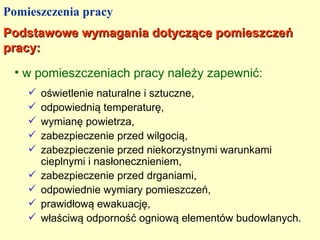 Pomieszczenia pracy
Podstawowe wymagania dotyczące pomieszczeń
pracy:
 • w pomieszczeniach pracy należy zapewnić:
       oświetlenie naturalne i sztuczne,
       odpowiednią temperaturę,
       wymianę powietrza,
       zabezpieczenie przed wilgocią,
       zabezpieczenie przed niekorzystnymi warunkami
        cieplnymi i nasłonecznieniem,
       zabezpieczenie przed drganiami,
       odpowiednie wymiary pomieszczeń,
       prawidłową ewakuację,
       właściwą odporność ogniową elementów budowlanych.
 