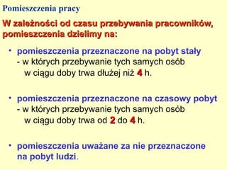 Pomieszczenia pracy
W zależności od czasu przebywania pracowników,
pomieszczenia dzielimy na:
 • pomieszczenia przeznaczone na pobyt stały
   - w których przebywanie tych samych osób
     w ciągu doby trwa dłużej niż 4 h.

 • pomieszczenia przeznaczone na czasowy pobyt
   - w których przebywanie tych samych osób
     w ciągu doby trwa od 2 do 4 h.

 • pomieszczenia uważane za nie przeznaczone
   na pobyt ludzi.
 