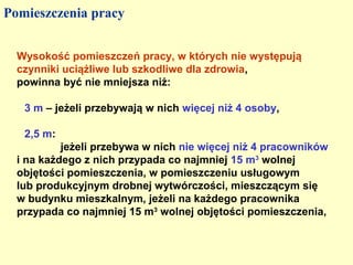 Pomieszczenia pracy


  Wysokość pomieszczeń pracy, w których nie występują
  czynniki uciążliwe lub szkodliwe dla zdrowia,
  powinna być nie mniejsza niż:

   3 m – jeżeli przebywają w nich więcej niż 4 osoby,

   2,5 m:
           jeżeli przebywa w nich nie więcej niż 4 pracowników
  i na każdego z nich przypada co najmniej 15 m3 wolnej
  objętości pomieszczenia, w pomieszczeniu usługowym
  lub produkcyjnym drobnej wytwórczości, mieszczącym się
  w budynku mieszkalnym, jeżeli na każdego pracownika
  przypada co najmniej 15 m3 wolnej objętości pomieszczenia,
 