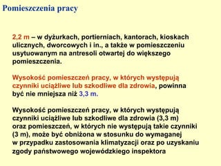 Pomieszczenia pracy


  2,2 m – w dyżurkach, portierniach, kantorach, kioskach
  ulicznych, dworcowych i in., a także w pomieszczeniu
  usytuowanym na antresoli otwartej do większego
  pomieszczenia.

  Wysokość pomieszczeń pracy, w których występują
  czynniki uciążliwe lub szkodliwe dla zdrowia, powinna
  być nie mniejsza niż 3,3 m.

  Wysokość pomieszczeń pracy, w których występują
  czynniki uciążliwe lub szkodliwe dla zdrowia (3,3 m)
  oraz pomieszczeń, w których nie występują takie czynniki
  (3 m), może być obniżona w stosunku do wymaganej
  w przypadku zastosowania klimatyzacji oraz po uzyskaniu
  zgody państwowego wojewódzkiego inspektora
 