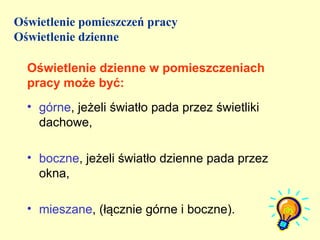Oświetlenie pomieszczeń pracy
Oświetlenie dzienne

  Oświetlenie dzienne w pomieszczeniach
  pracy może być:
  • górne, jeżeli światło pada przez świetliki
    dachowe,

  • boczne, jeżeli światło dzienne pada przez
    okna,

  • mieszane, (łącznie górne i boczne).
 