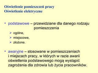 Oświetlenie pomieszczeń pracy
Oświetlenie elektryczne


• podstawowe – przewidziane dla danego rodzaju
               pomieszczenia
   ogólne,
   miejscowe,
   złożone.

• awaryjne – stosowane w pomieszczeniach
  i miejscach pracy, w których w razie awarii
  oświetlenia podstawowego mogą wystąpić
  zagrożenia dla zdrowia lub życia pracowników.
 