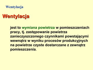 Wentylacja

Wentylacja

   jest to wymiana powietrza w pomieszczeniach
   pracy, tj. zastępowanie powietrza
   zanieczyszczonego czynnikami powstającymi
   wewnątrz w wyniku procesów produkcyjnych
   na powietrze czyste dostarczane z zewnątrz
   pomieszczenia.
 