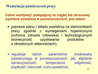 Wentylacja pomieszczeń pracy

Celem wentylacji, polegającej na ciągłej lub okresowej
wymianie powietrza w pomieszczeniach, jest zatem:

 • poprawa stanu i składu powietrza na stanowiskach
   pracy zgodnie z wymaganiami higienicznymi
   (ochrona zdrowia człowieka) i technologicznymi
   (konieczność     uzyskiwania      produktów
   o określonych własnościach),

 • regulacja     takich    parametrów   środowiska
   powietrznego w pomieszczeniach, jak: stężenie
   zanieczyszczeń,       temperatura,   wilgotność,
   prędkość i kierunek ruchu powietrza.         177
 