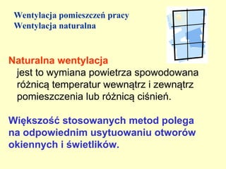Wentylacja pomieszczeń pracy
 Wentylacja naturalna



Naturalna wentylacja
 jest to wymiana powietrza spowodowana
 różnicą temperatur wewnątrz i zewnątrz
 pomieszczenia lub różnicą ciśnień.

Większość stosowanych metod polega
na odpowiednim usytuowaniu otworów
okiennych i świetlików.
 