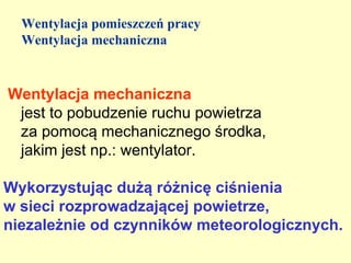Wentylacja pomieszczeń pracy
  Wentylacja mechaniczna



Wentylacja mechaniczna
 jest to pobudzenie ruchu powietrza
 za pomocą mechanicznego środka,
 jakim jest np.: wentylator.

Wykorzystując dużą różnicę ciśnienia
w sieci rozprowadzającej powietrze,
niezależnie od czynników meteorologicznych.
 