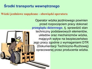 Środki transportu wewnętrznego

Wózki jezdniowe napędzane - obowiązki operatora

                       Operator wózka jezdniowego powinien
                           przed rozpoczęciem pracy dokonać
                     przeglądu dziennego, tj. sprawdzić stan
                        techniczny podstawowych elementów,
                           układów oraz mechanizmów wózka,
                          mających wpływ na bezpieczeństwo
                      jego pracy zgodnie z wymaganiami DTR
                         (Dokumentacji Techniczno-Ruchowej)
                         opracowanej przez producenta wózka.
 