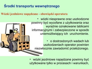 Środki transportu wewnętrznego

Wózki jezdniowe napędzane - obowiązki operatora
                         • wózki niesprawne oraz uszkodzone
                     powinny być wycofane z użytkowania oraz
                               wyraźnie oznakowane tablicami
                     informacyjnymi i zabezpieczone w sposób
                           uniemożliwiający ich uruchomienie.

                               • o dostrzeżonych wadach lub
                             uszkodzeniach operator powinien
                       niezwłocznie zawiadomić przełożonego.


                    • wózki jezdniowe napędzane powinny być
                    użytkowane tylko w procesach i warunkach,
 