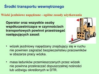 Środki transportu wewnętrznego

Wózki jezdniowe napędzane - ogólne zasady użytkowania

   Operator oraz wszystkie osoby
   współuczestniczące w czynnościach
   transportowych powinni przestrzegać
   następujących zasad:


   • wózek jezdniowy napędzany znajdujący się w ruchu
     nie powinien zagrażać bezpieczeństwu pracowników
     w obszarze pracy wózka.

   • masa ładunków przemieszczanych przez wózek
     nie powinna przekraczać dopuszczalnej nośności
     lub udźwigu określonych w DTR.
 