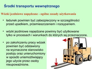 Środki transportu wewnętrznego

Wózki jezdniowe napędzane - ogólne zasady użytkowania

 • ładunek powinien być zabezpieczony w szczególności
   przed upadkiem, przemieszczeniem i rozsypaniem.

 • wózki jezdniowe napędzane powinny być użytkowane
   tylko w procesach i warunkach do których są przeznaczone.

 • po zakończeniu pracy wózek
   powinien być odstawiony
   na wyznaczone stanowisko
   postoju oraz unieruchomiony
   w sposób uniemożliwiający
   jego użycie przez osoby
   nieupoważnione.
 