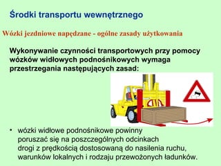 Środki transportu wewnętrznego

Wózki jezdniowe napędzane - ogólne zasady użytkowania

  Wykonywanie czynności transportowych przy pomocy
  wózków widłowych podnośnikowych wymaga
  przestrzegania następujących zasad:




  • wózki widłowe podnośnikowe powinny
    poruszać się na poszczególnych odcinkach
    drogi z prędkością dostosowaną do nasilenia ruchu,
    warunków lokalnych i rodzaju przewożonych ładunków.
 