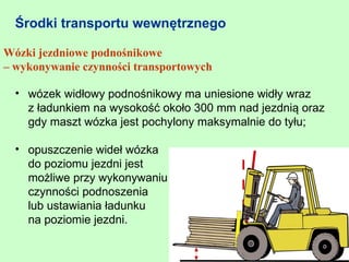 Środki transportu wewnętrznego

Wózki jezdniowe podnośnikowe
– wykonywanie czynności transportowych

  • wózek widłowy podnośnikowy ma uniesione widły wraz
    z ładunkiem na wysokość około 300 mm nad jezdnią oraz
    gdy maszt wózka jest pochylony maksymalnie do tyłu;

  • opuszczenie wideł wózka
    do poziomu jezdni jest
    możliwe przy wykonywaniu
    czynności podnoszenia
    lub ustawiania ładunku
    na poziomie jezdni.
 