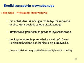 Środki transportu wewnętrznego

Taśmociąg – wymagania stanowiskowe


    • przy obsłudze taśmociągu może być zatrudniona
      osoba, która posiada zgodę przełożonego,

    • strefa wokół przenośnika powinna być oznaczona,

    • podłoga w obrębie przenośnika musi być równa
      i uniemożliwiająca poślizgnięcie się pracownika,

    • przenośniki muszą posiadać osłonięte rolki i bębny


                                                           199
 