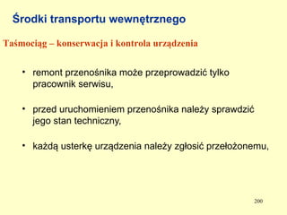 Środki transportu wewnętrznego

Taśmociąg – konserwacja i kontrola urządzenia


    • remont przenośnika może przeprowadzić tylko
      pracownik serwisu,

    • przed uruchomieniem przenośnika należy sprawdzić
      jego stan techniczny,

    • każdą usterkę urządzenia należy zgłosić przełożonemu,




                                                         200
 