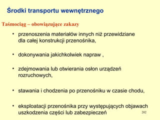Środki transportu wewnętrznego

Taśmociąg – obowiązujące zakazy
    • przenoszenia materiałów innych niż przewidziane
      dla całej konstrukcji przenośnika,

    • dokonywania jakichkolwiek napraw ,

    • zdejmowania lub otwierania osłon urządzeń
      rozruchowych,

    • stawania i chodzenia po przenośniku w czasie chodu,

    • eksploatacji przenośnika przy występujących objawach
      uszkodzenia części lub zabezpieczeń               202
 