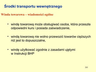 Środki transportu wewnętrznego

Winda towarowa – wiadomości ogólne


    • windę towarową może obsługiwać osoba, która przeszła
      odpowiedni kurs i posiada zaświadczenie,

    • windą towarową nie wolno przewozić towarów cięższych
      niż jest to dopuszczalne,

    • windę użytkować zgodnie z zasadami ujętymi
      w Instrukcji BHP



                                                      203
 