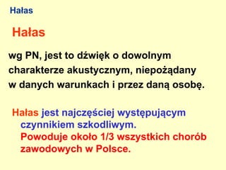 Hałas

Hałas
wg PN, jest to dźwięk o dowolnym
charakterze akustycznym, niepożądany
w danych warunkach i przez daną osobę.

Hałas jest najczęściej występującym
 czynnikiem szkodliwym.
 Powoduje około 1/3 wszystkich chorób
 zawodowych w Polsce.
 