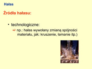 Hałas

Źródła hałasu:

  • technologiczne:
     np.: hałas wywołany zmianą spójności
      materiału, jak: kruszenie, łamanie itp.)
 