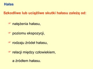 Hałas

Szkodliwe lub uciążliwe skutki hałasu zależą od:

   natężenia hałasu,

   poziomu ekspozycji,

   rodzaju źródeł hałasu,

   relacji między człowiekiem,

     a źródłem hałasu.
 