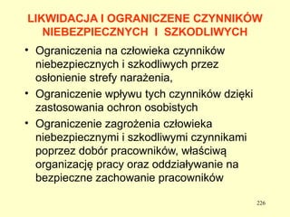 LIKWIDACJA I OGRANICZENE CZYNNIKÓW
   NIEBEZPIECZNYCH I SZKODLIWYCH
• Ograniczenia na człowieka czynników
  niebezpiecznych i szkodliwych przez
  osłonienie strefy narażenia,
• Ograniczenie wpływu tych czynników dzięki
  zastosowania ochron osobistych
• Ograniczenie zagrożenia człowieka
  niebezpiecznymi i szkodliwymi czynnikami
  poprzez dobór pracowników, właściwą
  organizację pracy oraz oddziaływanie na
  bezpieczne zachowanie pracowników

                                              226
 
