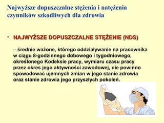 Najwyższe dopuszczalne stężenia i natężenia
czynników szkodliwych dla zdrowia


• NAJWYŻSZE DOPUSZCZALNE STĘŻENIE (NDS)

  – średnie ważone, którego oddziaływanie na pracownika
  w ciągu 8-godzinnego dobowego i tygodniowego,
  określonego Kodeksie pracy, wymiaru czasu pracy
  przez okres jego aktywności zawodowej, nie powinno
  spowodować ujemnych zmian w jego stanie zdrowia
  oraz stanie zdrowia jego przyszłych pokoleń.
 