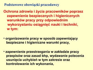 Podstawowe obowiązki pracodawcy
Ochrona zdrowia i życia pracowników poprzez
 zapewnienie bezpiecznych i higienicznych
 warunków pracy przy odpowiednim
  wykorzystaniu osiągnięć nauki i techniki,
 w tym:

• organizowanie pracy w sposób zapewniający
  bezpieczne i higieniczne warunki pracy,

• zapewnienie przestrzegania w zakładzie pracy
  przepisów oraz zasad bhp, wydawanie polecenia
  usunięcia uchybień w tym zakresie oraz
  kontrolowanie ich wykonania,
 