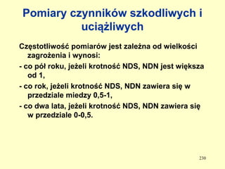 Pomiary czynników szkodliwych i
          uciążliwych
Częstotliwość pomiarów jest zależna od wielkości
   zagrożenia i wynosi:
- co pół roku, jeżeli krotność NDS, NDN jest większa
   od 1,
- co rok, jeżeli krotność NDS, NDN zawiera się w
   przedziale miedzy 0,5-1,
- co dwa lata, jeżeli krotność NDS, NDN zawiera się
   w przedziale 0-0,5.




                                                  230
 