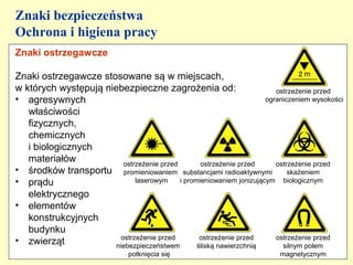 Znaki bezpieczeństwa
Ochrona i higiena pracy
Znaki ostrzegawcze

Znaki ostrzegawcze stosowane są w miejscach,
w których występują niebezpieczne zagrożenia od:                          ostrzeżenie przed
• agresywnych                                                          ograniczeniem wysokości
   właściwości
   fizycznych,
   chemicznych
   i biologicznych
   materiałów             ostrzeżenie przed        ostrzeżenie przed      ostrzeżenie przed
• środków transportu promieniowaniem substancjami radioaktywnymi skażeniem
• prądu                       laserowym     i promieniowaniem jonizującym biologicznym

   elektrycznego
• elementów
   konstrukcyjnych
   budynku
                         ostrzeżenie przed         ostrzeżenie przed      ostrzeżenie przed
• zwierząt             niebezpieczeństwem         śliską nawierzchnią       silnym polem
                                potknięcia się                             magnetycznym
 