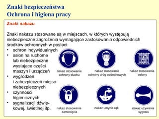 Znaki bezpieczeństwa
Ochrona i higiena pracy
Znaki nakazu

Znaki nakazu stosowane są w miejscach, w których występują
niebezpieczne zagrożenia wymagające zastosowania odpowiednich
środków ochronnych w postaci:
• ochron indywidualnych
• osłon na ruchome
   lub niebezpieczne
   wystające części
   maszyn i urządzeń     nakaz stosowania     nakaz stosowania     nakaz stosowania
                          ochrony słuchu  ochrony dróg oddechowych      osłony
• wygrodzeń
   i zabezpieczeń miejsc
   niebezpiecznych
• czynności
   higienicznych
• sygnalizacji dźwię-
   kowej, świetlnej itp. nakaz stosowania     nakaz umycia rąk      nakaz używania
                              zamknięcia                                  sygnału
 