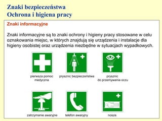 Znaki bezpieczeństwa
Ochrona i higiena pracy
Znaki informacyjne

Znaki informacyjne są to znaki ochrony i higieny pracy stosowane w celu
oznakowania miejsc, w których znajdują się urządzenia i instalacje dla
higieny osobistej oraz urządzenia niezbędne w sytuacjach wypadkowych.




           pierwsza pomoc       prysznic bezpieczeństwa         prysznic
              medyczna                                    do przemywania oczu




         zatrzymanie awaryjne      telefon awaryjny             nosze
 