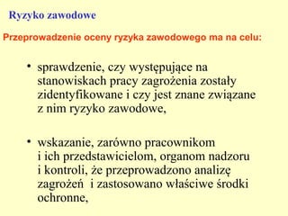 Ryzyko zawodowe
Przeprowadzenie oceny ryzyka zawodowego ma na celu:


    • sprawdzenie, czy występujące na
      stanowiskach pracy zagrożenia zostały
      zidentyfikowane i czy jest znane związane
      z nim ryzyko zawodowe,

    • wskazanie, zarówno pracownikom
      i ich przedstawicielom, organom nadzoru
      i kontroli, że przeprowadzono analizę
      zagrożeń i zastosowano właściwe środki
      ochronne,
 