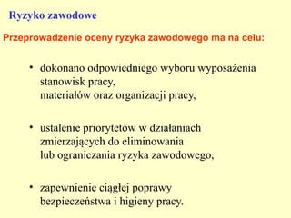 Ryzyko zawodowe
Przeprowadzenie oceny ryzyka zawodowego ma na celu:


     • dokonano odpowiedniego wyboru wyposażenia
       stanowisk pracy,
       materiałów oraz organizacji pracy,

     • ustalenie priorytetów w działaniach
       zmierzających do eliminowania
       lub ograniczania ryzyka zawodowego,

     • zapewnienie ciągłej poprawy
       bezpieczeństwa i higieny pracy.
 