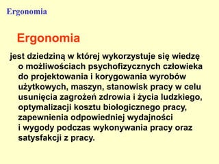 Ergonomia


  Ergonomia
jest dziedziną w której wykorzystuje się wiedzę
  o możliwościach psychofizycznych człowieka
  do projektowania i korygowania wyrobów
  użytkowych, maszyn, stanowisk pracy w celu
  usunięcia zagrożeń zdrowia i życia ludzkiego,
  optymalizacji kosztu biologicznego pracy,
  zapewnienia odpowiedniej wydajności
  i wygody podczas wykonywania pracy oraz
  satysfakcji z pracy.
 