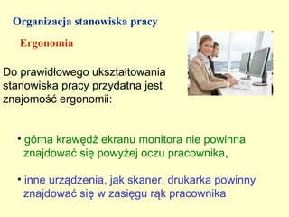 Organizacja stanowiska pracy
   Ergonomia

Do prawidłowego ukształtowania
stanowiska pracy przydatna jest
znajomość ergonomii:


  • górna krawędź ekranu monitora nie powinna
    znajdować się powyżej oczu pracownika,

  • inne urządzenia, jak skaner, drukarka powinny
    znajdować się w zasięgu rąk pracownika
 