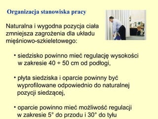 Organizacja stanowiska pracy

Naturalna i wygodna pozycja ciała
zmniejsza zagrożenia dla układu
mięśniowo-szkieletowego:

  • siedzisko powinno mieć regulację wysokości
    w zakresie 40 ÷ 50 cm od podłogi,

  • płyta siedziska i oparcie powinny być
    wyprofilowane odpowiednio do naturalnej
    pozycji siedzącej,

  • oparcie powinno mieć możliwość regulacji
    w zakresie 5° do przodu i 30° do tyłu
 