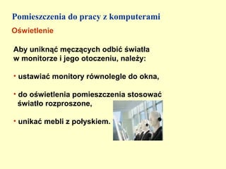 Pomieszczenia do pracy z komputerami
Oświetlenie

Aby uniknąć męczących odbić światła
w monitorze i jego otoczeniu, należy:

• ustawiać monitory równolegle do okna,

• do oświetlenia pomieszczenia stosować
  światło rozproszone,

• unikać mebli z połyskiem.
 