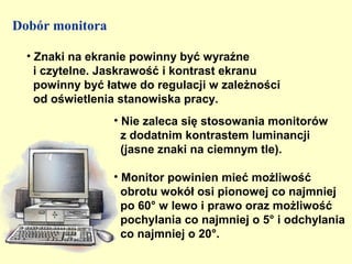 Dobór monitora

  • Znaki na ekranie powinny być wyraźne
    i czytelne. Jaskrawość i kontrast ekranu
    powinny być łatwe do regulacji w zależności
    od oświetlenia stanowiska pracy.
                 • Nie zaleca się stosowania monitorów
                   z dodatnim kontrastem luminancji
                   (jasne znaki na ciemnym tle).

                 • Monitor powinien mieć możliwość
                   obrotu wokół osi pionowej co najmniej
                   po 60° w lewo i prawo oraz możliwość
                   pochylania co najmniej o 5° i odchylania
                   co najmniej o 20°.
 