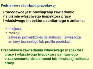 Podstawowe obowiązki pracodawcy
 Pracodawca jest obowiązany zawiadomić
 na piśmie właściwego inspektora pracy
 i właściwego inspektora sanitarnego o zmianie:

  • miejsca,
  • rodzaju,
    zakresu prowadzonej działalności, zwłaszcza
    zmiany technologii lub profilu produkcji.

Pracodawca zawiadamia właściwego inspektora
  pracy i właściwego inspektora sanitarnego
  o zaprzestaniu działalności lub likwidacji zakładu
  pracy.
 