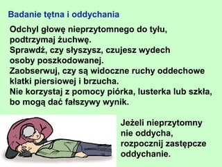 Badanie tętna i oddychania
Odchyl głowę nieprzytomnego do tyłu,
podtrzymaj żuchwę.
Sprawdź, czy słyszysz, czujesz wydech
osoby poszkodowanej.
Zaobserwuj, czy są widoczne ruchy oddechowe
klatki piersiowej i brzucha.
Nie korzystaj z pomocy piórka, lusterka lub szkła,
bo mogą dać fałszywy wynik.

                             Jeżeli nieprzytomny
                             nie oddycha,
                             rozpocznij zastępcze
                             oddychanie.
 