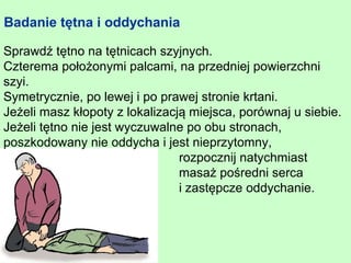Badanie tętna i oddychania

Sprawdź tętno na tętnicach szyjnych.
Czterema położonymi palcami, na przedniej powierzchni
szyi.
Symetrycznie, po lewej i po prawej stronie krtani.
Jeżeli masz kłopoty z lokalizacją miejsca, porównaj u siebie.
Jeżeli tętno nie jest wyczuwalne po obu stronach,
poszkodowany nie oddycha i jest nieprzytomny,
                                rozpocznij natychmiast
                                masaż pośredni serca
                                i zastępcze oddychanie.
 