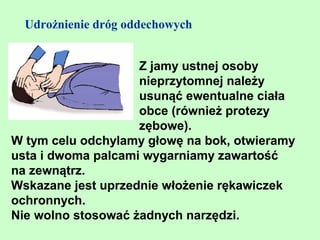 Udrożnienie dróg oddechowych


                    Z jamy ustnej osoby
                    nieprzytomnej należy
                    usunąć ewentualne ciała
                    obce (również protezy
                    zębowe).
W tym celu odchylamy głowę na bok, otwieramy
usta i dwoma palcami wygarniamy zawartość
na zewnątrz.
Wskazane jest uprzednie włożenie rękawiczek
ochronnych.
Nie wolno stosować żadnych narzędzi.
 