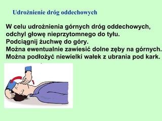 Udrożnienie dróg oddechowych

W celu udrożnienia górnych dróg oddechowych,
odchyl głowę nieprzytomnego do tyłu.
Podciągnij żuchwę do góry.
Można ewentualnie zawiesić dolne zęby na górnych.
Można podłożyć niewielki wałek z ubrania pod kark.
 