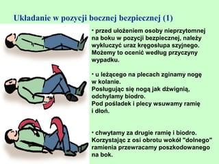 Układanie w pozycji bocznej bezpiecznej (1)
                     • przed ułożeniem osoby nieprzytomnej
                     na boku w pozycji bezpiecznej, należy
                     wykluczyć uraz kręgosłupa szyjnego.
                     Możemy to ocenić według przyczyny
                     wypadku.

                     • u leżącego na plecach zginamy nogę
                     w kolanie.
                     Posługując się nogą jak dźwignią,
                     odchylamy biodro.
                     Pod pośladek i plecy wsuwamy ramię
                     i dłoń.


                     • chwytamy za drugie ramię i biodro.
                     Korzystając z osi obrotu wokół "dolnego"
                     ramienia przewracamy poszkodowanego
                     na bok.
 