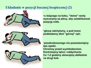 Układanie w pozycji bocznej bezpiecznej (2)

                        •u leżącego na boku, "dolne" ramię
                        wysuwamy za plecy, aby ustabilizować
                        pozycję ciała.


                        •głowę odchylamy, a pod twarz
                        podkładamy dłoń "górnej" ręki.


                        •poszkodowanego nie pozostawiajmy
                        bez opieki.
                        Chrońmy przed wychłodzeniem.
                        Kontrolujmy tętno i oddychanie.
                        Co 1-2 godziny obracajmy delikatnie
                        na drugi bok.
 